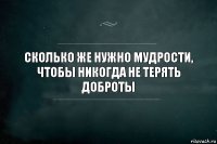 Сколько же нужно мудрости, чтобы никогда не терять доброты