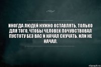 Иногда людей нужно оставлять, только для того, чтобы человек почувствовал пустоту без вас и начал скучать. Или не начал.