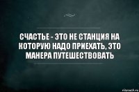 Счастье - это не станция на которую надо приехать, это манера путешествовать