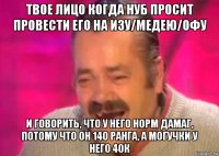 твое лицо когда нуб просит провести его на изу/медею/офу и говорить, что у него норм дамаг, потому что он 140 ранга, а могучки у него 40к