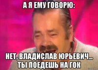 а я ему говорю: нет, владислав юрьевич... ты поедешь на гок