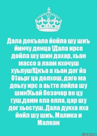 Дала декъала йойла шу шиъ йинчу денца !Дала ирсе дойла шу шин дахар, хьан массо а лаам кхочуш хуьлуш!Цкъа а хьан дог йа б1аьрг ца делхош, даго ма доьху ирс а аьтто лойла шу шин!Хьай безачер во цу гуш,даим ела елла, цар шу дог хьостуш, Дала дукха яха йойл шу шиъ, Малика и Малкан