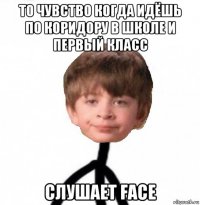 то чувство когда идёшь по коридору в школе и первый класс слушает face