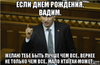 если днем рождения, вадим. желаю тебе быть лучше чем все.. вернее не только чем все.. мало кто так может...