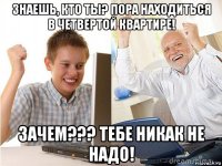 знаешь, кто ты? пора находиться в четвертой квартире! зачем??? тебе никак не надо!