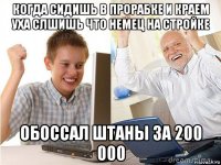 когда сидишь в прорабке и краем уха слшишь что немец на стройке обоссал штаны за 200 000