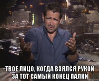  твое лицо, когда взялся рукой за тот самый конец палки