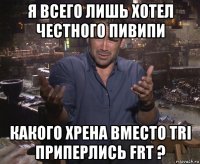 я всего лишь хотел честного пивипи какого хрена вместо tri приперлись frt ?