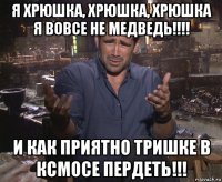 я хрюшка, хрюшка, хрюшка я вовсе не медведь!!!! и как приятно тришке в ксмосе пердеть!!!