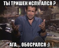 ты тришек испугался ? ага.... обосрался :)