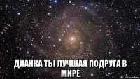  дианка ты лучшая подруга в мире