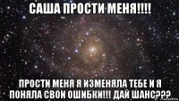 саша прости меня!!!! прости меня я изменяла тебе и я поняла свои ошибки!!! дай шанс???