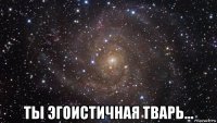  ты эгоистичная тварь...