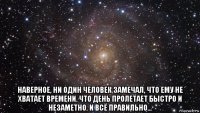  наверное, ни один человек замечал, что ему не хватает времени. что день пролетает быстро и незаметно. и всё правильно...