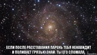  если после расставания парень тебя ненавидит и поливает грязью,знай: ты его сломала.