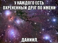 у каждого есть охрененный друг по имени даниил