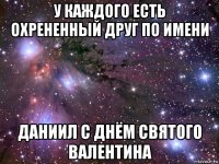 у каждого есть охрененный друг по имени даниил с днём святого валентина