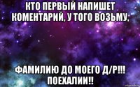 кто первый напишет коментарий, у того возьму, фамилию до моего д/р!!! поехалии!!