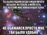 ты была рядом,когда у меня ничего не было. но теперь у меня есть все,поэтому мне нужна новая телка не обижайся,просто мне так было удобно