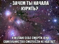 - зачем ты начала курить? - я желаю себе смерти, а на самоубийство смелости не хватает.