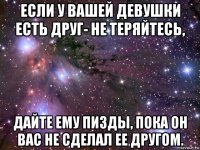 если у вашей девушки есть друг- не теряйтесь, дайте ему пизды, пока он вас не сделал ее другом.