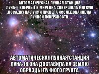 автоматическая лунная станция луна-9.впервые в мире она совершила мягкую посадку на луну и провела исследование на лунной поверхности. автоматическая лунная станция луна-16.она доставила на землю образцы лунного грунта.