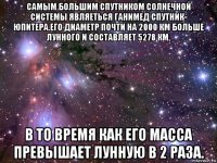 самым большим спутником солнечной системы являеться ганимед спутник- юпитера.его диаметр почти на 2000 км больше лунного и составляет 5278 км, в то время как его масса превышает лунную в 2 раза.