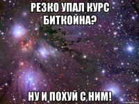 резко упал курс биткойна? ну и похуй с ним!