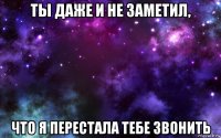 ты даже и не заметил, что я перестала тебе звонить