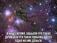  в наше время. забыли что такое дружба и что такое любовь.у всех одно на уме деньги.