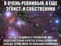 я очень ревнивый, а еще эгоист, и собственник когда я общаюсь с человеком, мне подсознательно хочется, чтобы он никому больше, кроме меня, не оказывал внимания