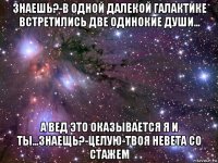 знаешь?-в одной далекой галактике встретились две одинокие души... а вед это оказывается я и ты...знаещь?-целую-твоя невета со стажем