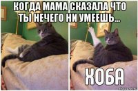 когда мама сказала что ты нечего ни умеешь... 