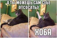 а ты можешь сам себе отсосать? 