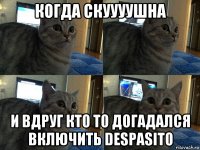 когда скуууушна и вдруг кто то догадался включить despasito