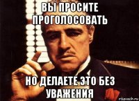 вы просите проголосовать но делаете это без уважения