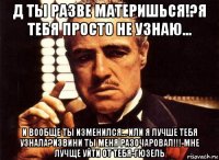 д ты разве материшься!?я тебя просто не узнаю... и вообще ты изменился... или я лучше тебя узнала?извини ты меня разочаровал!!!-мне лучще уйти от тебя-гюзель