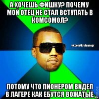 а хочешь фишку? почему мой отец не стал вступать в комсомол? потому что пионером видел в лагере как ебутся вожатые