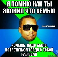 я помню как ты звонил что семью хочешь, надо было встретиться тогда с тобой раз звал