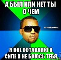 а был или нет ты о чем я все оставляю в силе я не боюсь тебя