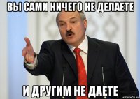 вы сами ничего не делаете и другим не даете