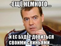 -ещё немного... -и ес будет довиться своими свиньями...