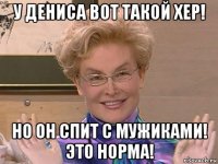 у дениса вот такой хер! но он спит с мужиками! это норма!