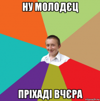 ну молодєц пріхаді вчєра