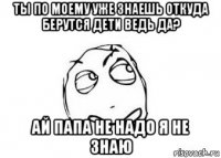 ты по моему уже знаешь откуда берутся дети ведь да? ай папа не надо я не знаю