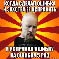 когда сделал ошибку и захотел её исправить и исправил ошибку на ошибку 5 раз