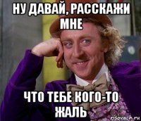 ну давай, расскажи мне что тебе кого-то жаль