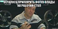 осталось прихуярить фотку влады на рабочий стол 