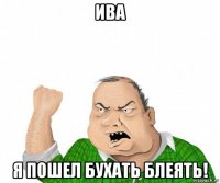 ива я пошел бухать блеять!