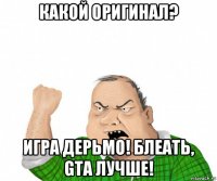 какой оригинал? игра дерьмо! блеать, gta лучше!